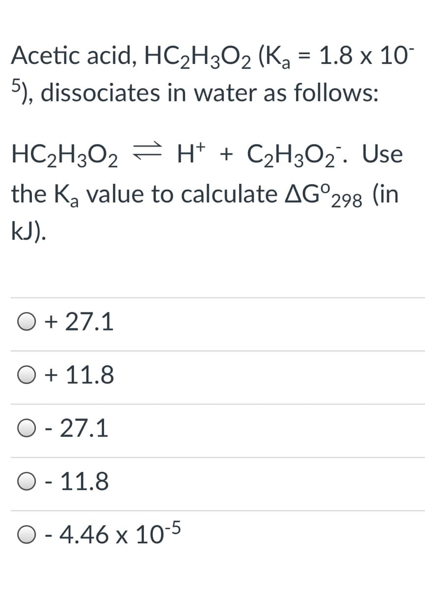Acetic acid, HC2H3O2 (Ka = 1.8 x 10
5), dissociates in water as follows:
HC2H3O2 = H* + C2H3O2. Use
the K, value to calculate AG°298 (in
kJ).
O + 27.1
O + 11.8
O - 27.1
O - 11.8
O - 4.46 x 10-5
