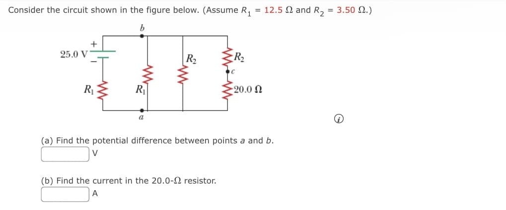 Consider the circuit shown in the figure below. (Assume R₁ = 12.5 and R₂ = 3.50 2.)
b
25.0 V
+
R₁ ≤
R₁
a
R₂
R₂
(b) Find the current in the 20.0-2 resistor.
A
=20.0 Ω
(a) Find the potential difference between points a and b.
V