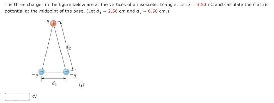 The three charges in the figure below are at the vertices of an isosceles triangle. Let q = 3.50 nC and calculate the electric
potential at the midpoint of the base. (Let d₁ = 2.50 cm and d₂ = 6.50 cm.)
kV