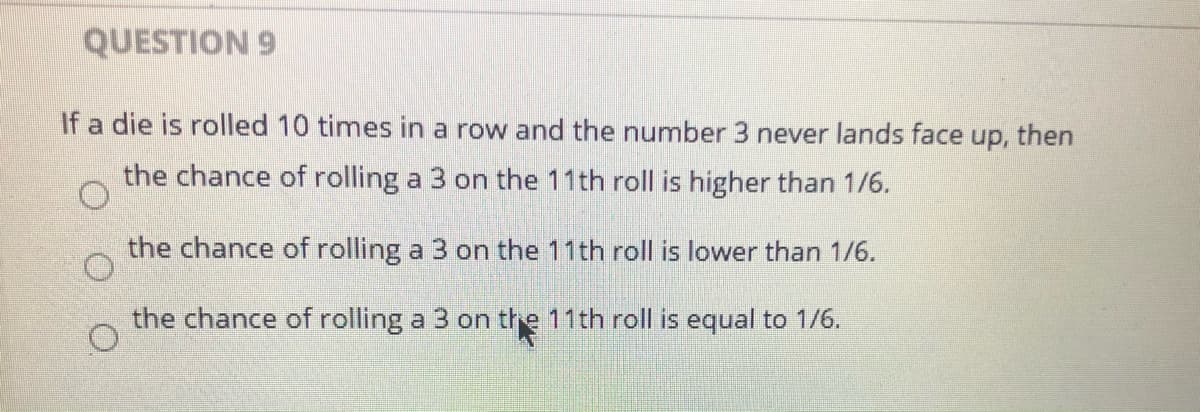QUESTION 9
If a die is rolled 10 times in a row and the number 3 never lands face up, then
the chance of rolling a 3 on the 11th roll is higher than 1/6.
the chance of rolling a 3 on the 11th roll is lower than 1/6.
the chance of rolling a 3 on the 11th roll is equal to 1/6.
