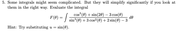 5. Some integrals might seem complicated. But they will simplify significantly if you look at
them in the right way. Evaluate the integral
cos (0) + sin(20) – 3 cos(8)
COS
F(8) = |
de
sin (0) +3 cos2(0) + 2 sin(0) – 3
Hint: Try substituting u =
sin(0).
