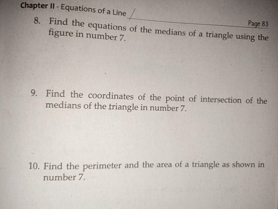 Chapter II - Equations of a Line /
Page 83
8. Find the equations of the medians of a triangle using the
figure in number 7.
9. Find the coordinates of the point of intersection of the
medians of the triangle in number 7.
10. Find the perimeter and the area of a triangle as shown in
number 7.
