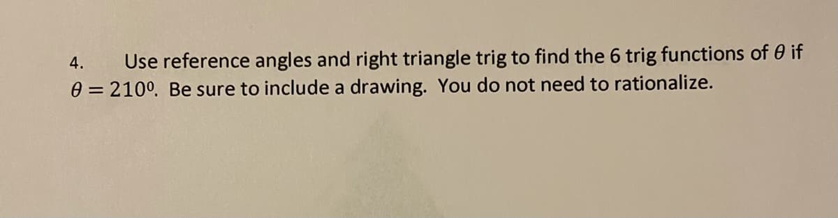 4.
Use reference angles and right triangle trig to find the 6 trig functions of 0 if
0 = 210°. Be sure to include a drawing. You do not need to rationalize.
