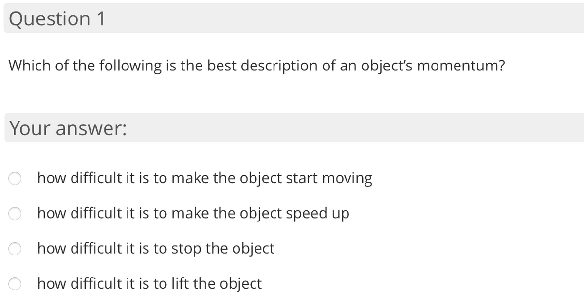 Question 1
Which of the following is the best description of an object's momentum?
Your answer:
how difficult it is to make the object start moving
how difficult it is to make the object speed up
how difficult it is to stop the object
how difficult it is to lift the object
