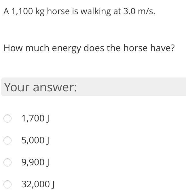 A 1,100 kg horse is walking at 3.0 m/s.
How much energy does the horse have?
Your answer:
1,700 J
5,000 J
O 9,900 J
32,000 J
