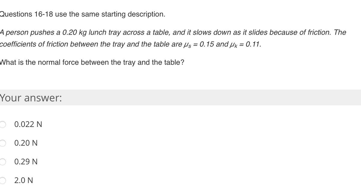 Questions 16-18 use the same starting description.
A person pushes a 0.20 kg lunch tray across a table, and it slows down as it slides because of friction. The
coefficients of friction between the tray and the table are us = 0.15 and µk = 0.11.
What is the normal force between the tray and the table?
Your answer:
O0.022 N
0.20 N
0.29 N
2.0 N
