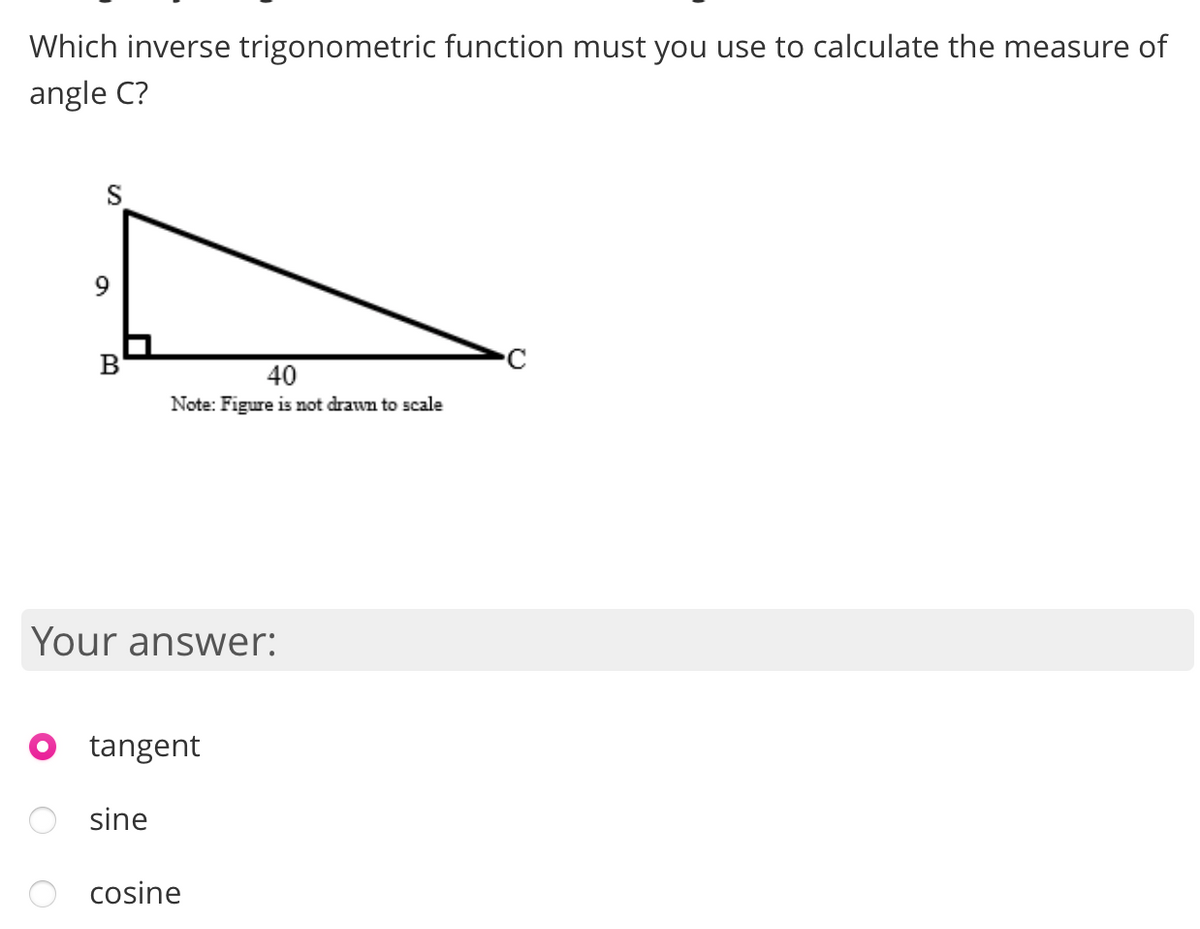 Which inverse trigonometric function must you use to calculate the measure of
angle C?
S
B
40
Note: Figure is not drawn to scale
Your answer:
tangent
sine
cosine
