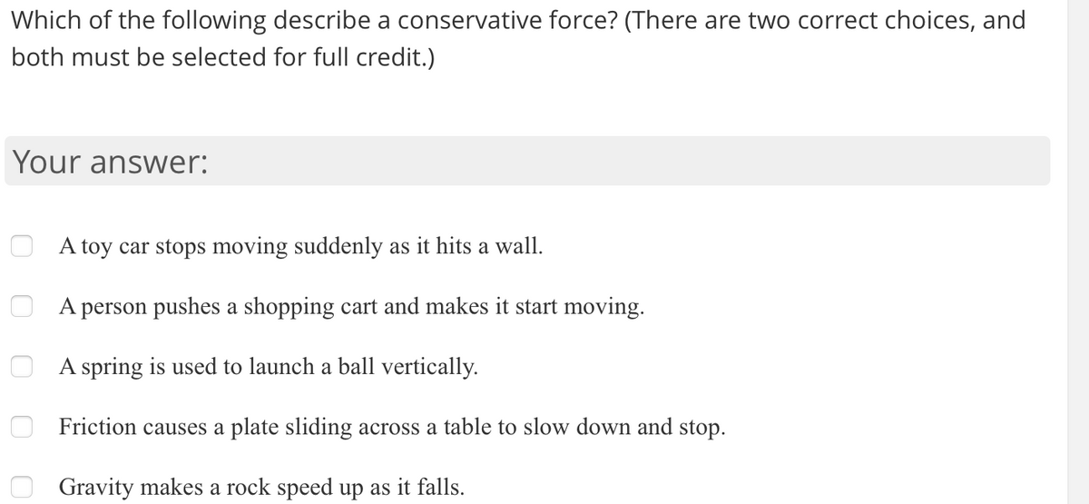 Which of the following describe a conservative force? (There are two correct choices, and
both must be selected for full credit.)
Your answer:
A toy car stops moving suddenly as it hits a wall.
A person pushes a shopping cart and makes it start moving.
A spring is used to launch a ball vertically.
Friction causes a plate sliding across a table to slow down and stop.
Gravity makes a rock speed up as it falls.
