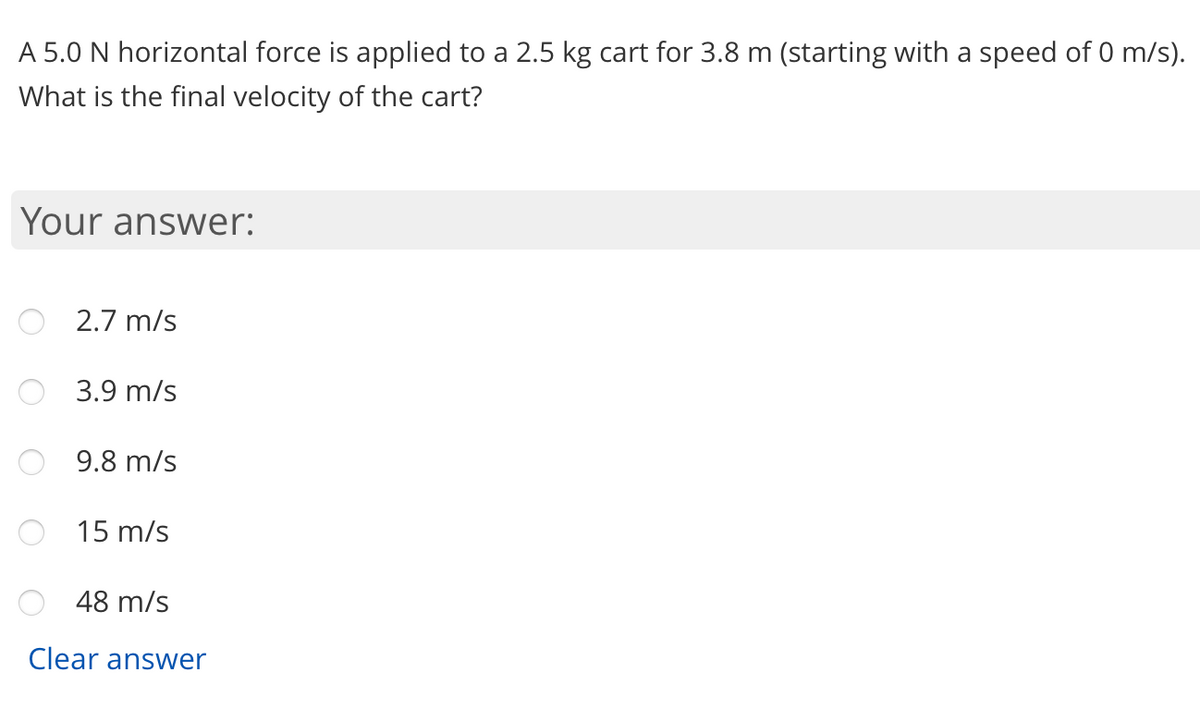 A 5.0 N horizontal force is applied to a 2.5 kg cart for 3.8 m (starting with a speed of 0 m/s).
What is the final velocity of the cart?
Your answer:
2.7 m/s
3.9 m/s
9.8 m/s
15 m/s
48 m/s
Clear answer
