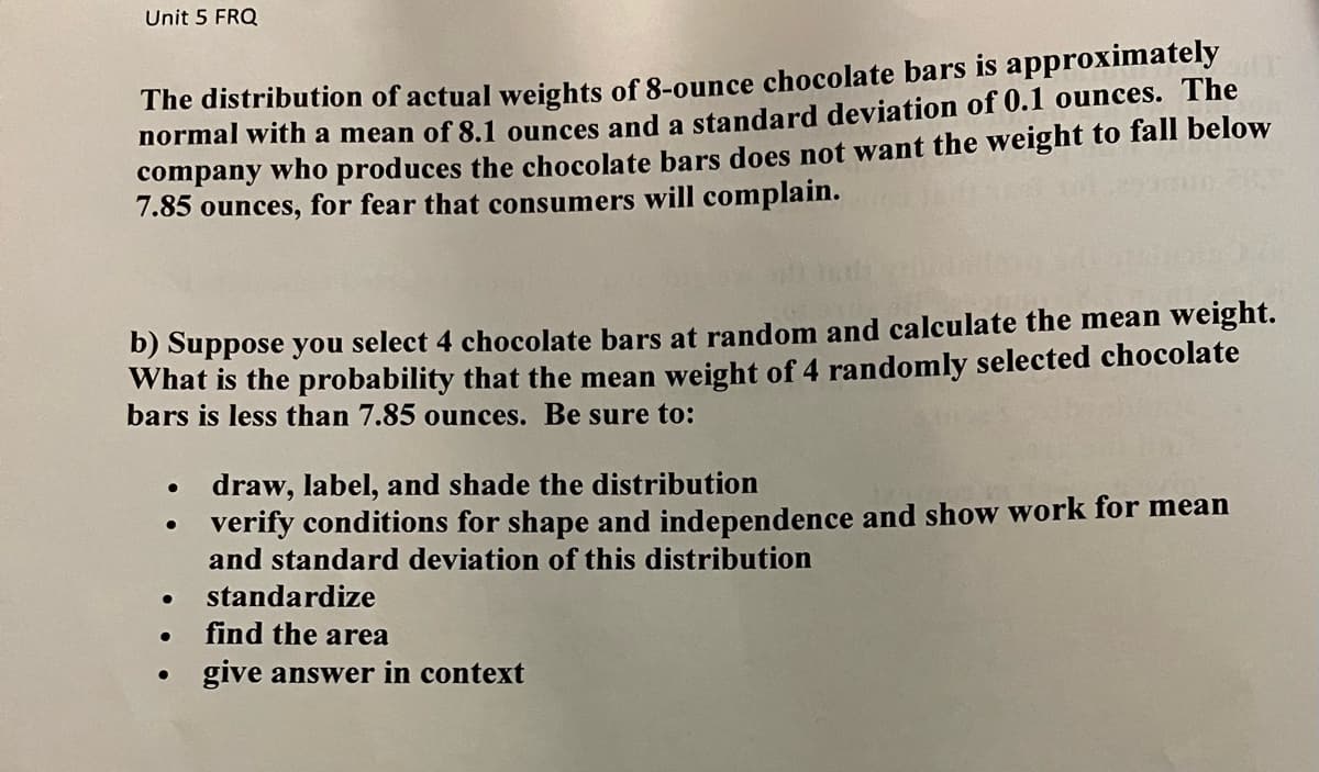Unit 5 FRQ
The distribution of actual weights of 8-ounce chocolate bars is approximately
normal with a mean of 8.1 ounces and a standard deviation of 0.1 ounces. The
company who produces the chocolate bars does not want the weight to fall below
7.85 ounces, for fear that consumers will complain.
b) Suppose you select 4 chocolate bars at random and calculate the mean weight.
What is the probability that the mean weight of 4 randomly selected chocolate
bars is less than 7.85 ounces. Be sure to:
draw, label, and shade the distribution
verify conditions for shape and independence and show work for mean
and standard deviation of this distribution
standardize
find the area
give answer in context
