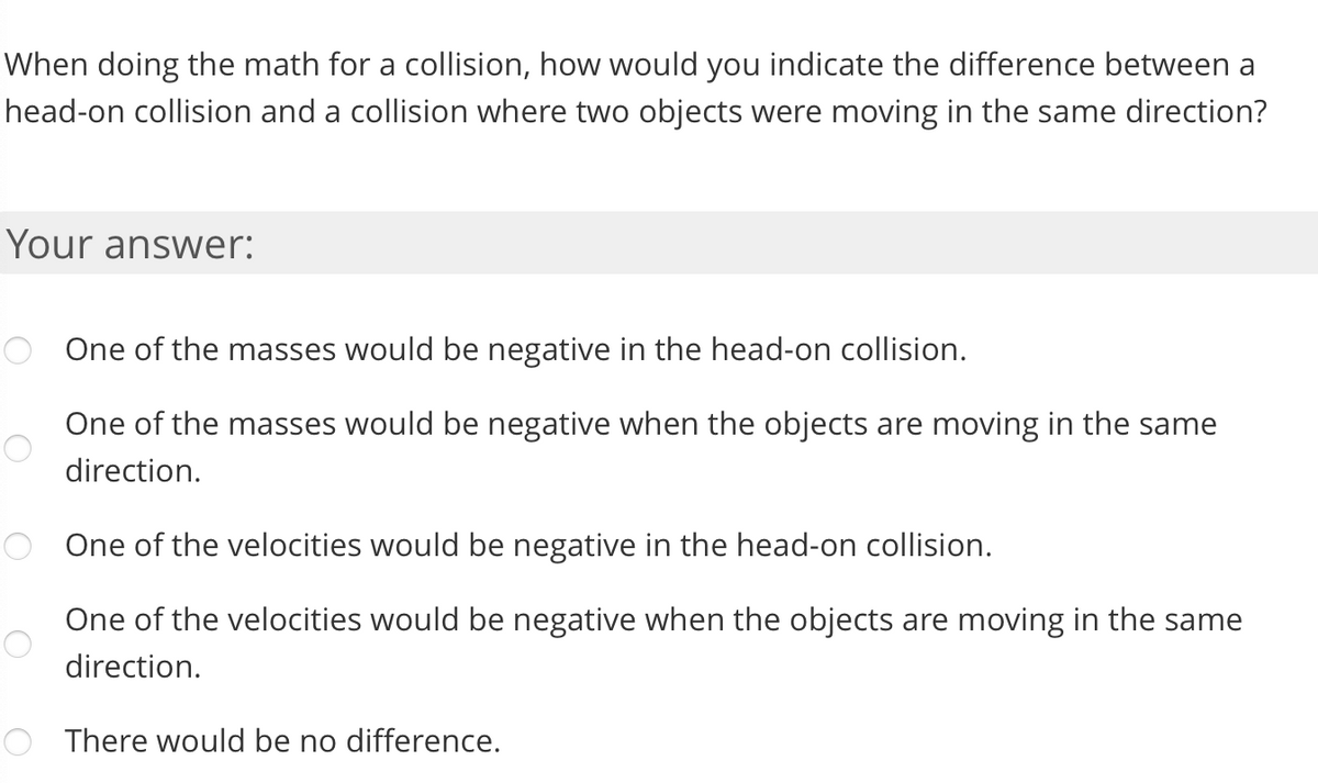 When doing the math for a collision, how would you indicate the difference between a
head-on collision and a collision where two objects were moving in the same direction?
Your answer:
One of the masses would be negative in the head-on collision.
One of the masses would be negative when the objects are moving in the same
direction.
One of the velocities would be negative in the head-on collision.
One of the velocities would be negative when the objects are moving in the same
direction.
O There would be no difference.
