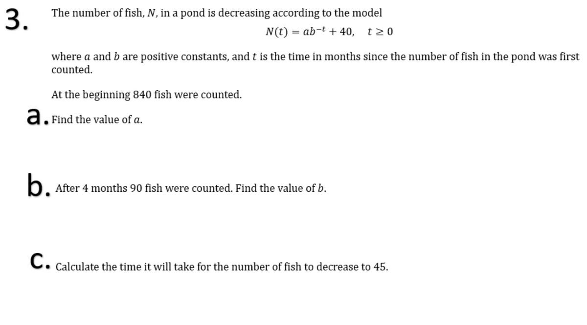 The number of fish, N, in a pond is decreasing according to the model
3.
N(t) = ab-t + 40, t20
where a and b are positive constants, and t is the time in months since the number of fish in the pond was first
counted.
At the beginning 840 fish were counted.
a. Find the value of a.
b.
After 4 months 90 fish were counted. Find the value of b.
C. Calculate the time it will take for the number of fish to decrease to 45.
