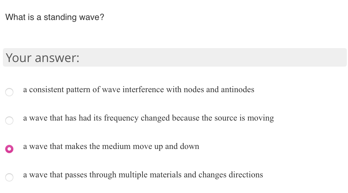 What is a standing wave?
Your answer:
a consistent pattern of wave interference with nodes and antinodes
a wave that has had its frequency changed because the source is moving
a wave that makes the medium move up and down
a wave that passes through multiple materials and changes directions
