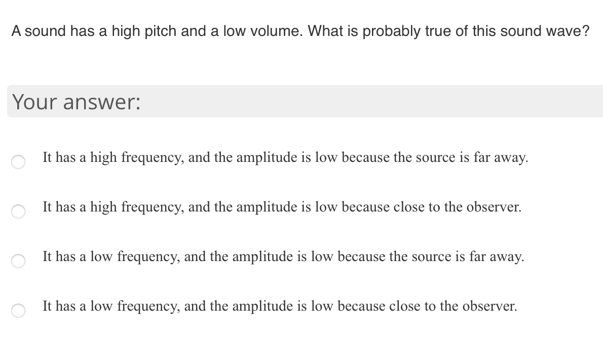 A sound has a high pitch and a low volume. What is probably true of this sound wave?
Your answer:
It has a high frequency, and the amplitude is low because the source is far away.
It has a high frequency, and the amplitude is low because close to the observer.
It has a low frequency, and the amplitude is low because the source is far
away.
It has a low frequency, and the amplitude is low because close to the observer.

