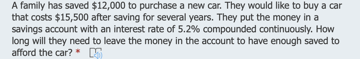 A family has saved $12,000 to purchase a new car. They would like to buy a car
that costs $15,500 after saving for several years. They put the money in a
savings account with an interest rate of 5.2% compounded continuously. How
long will they need to leave the money in the account to have enough saved to
afford the car? * 5
