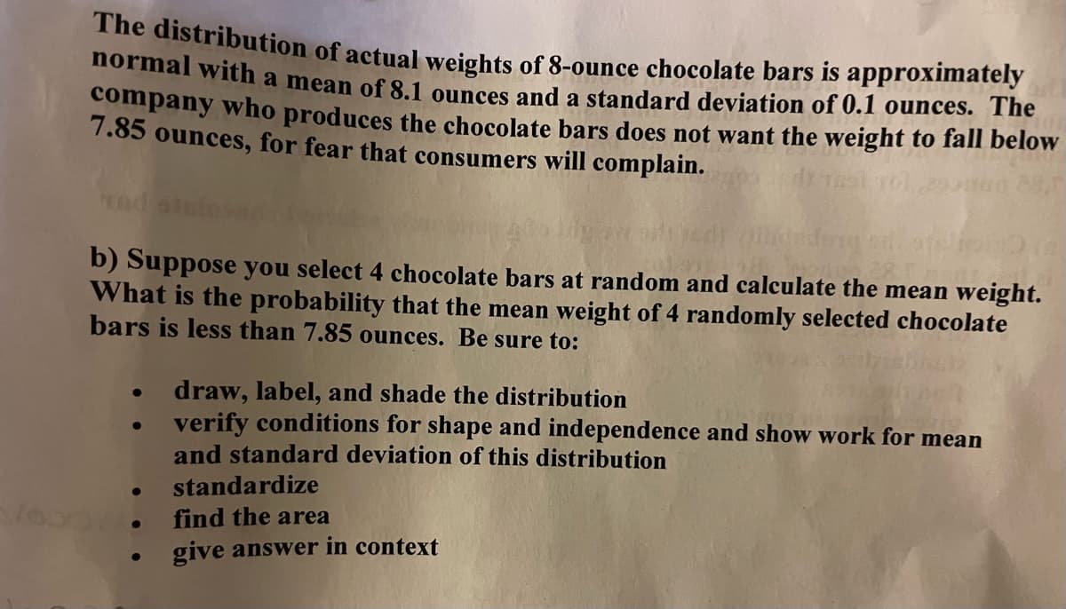normal with a mean of 8.1 ounces and a standard deviation of 0.1 ounces. The
The distribution of actual weights of 8-ounce chocolate bars is approximately
company who produces the chocolate bars does not want the weight to fall below
7.85 ounces, for fear that consumers will complain.
b) Suppose you select 4 chocolate bars at random and calculate the mean weight.
What is the probability that the mean weight of 4 randomly selected chocolate
bars is less than 7.85 ounces. Be sure to:
draw, label, and shade the distribution
verify conditions for shape and independence and show work for mean
and standard deviation of this distribution
standardize
find the area
give answer in context
