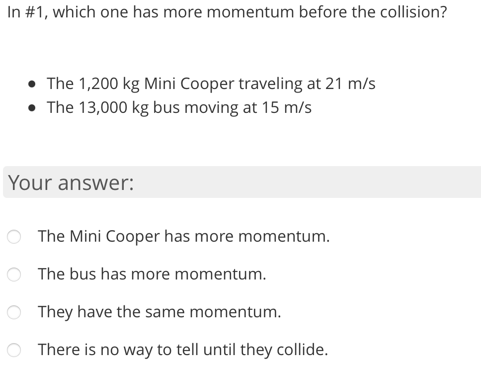 In #1, which one has more momentum before the collision?
• The 1,200 kg Mini Cooper traveling at 21 m/s
• The 13,000 kg bus moving at 15 m/s
Your answer:
The Mini Cooper has more momentum.
The bus has more momentum.
They have the same momentum.
There is no way to tell until they collide.
