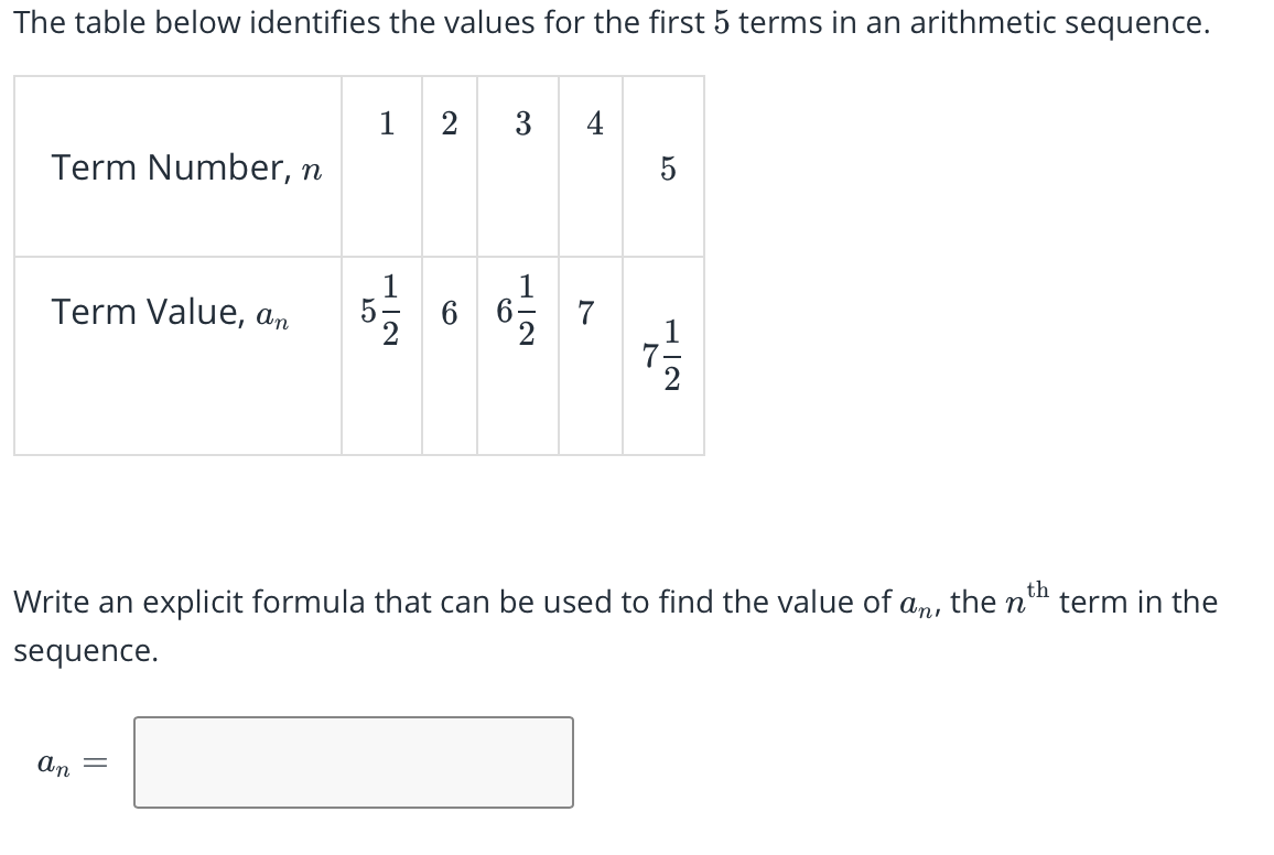 The table below identifies the values for the first 5 terms in an arithmetic sequence.
1
2
3
4
Term Number, n
5
Term Value, an
7
Write an explicit formula that can be used to find the value of
the n
th
term in the
anı
sequence.
an
||
