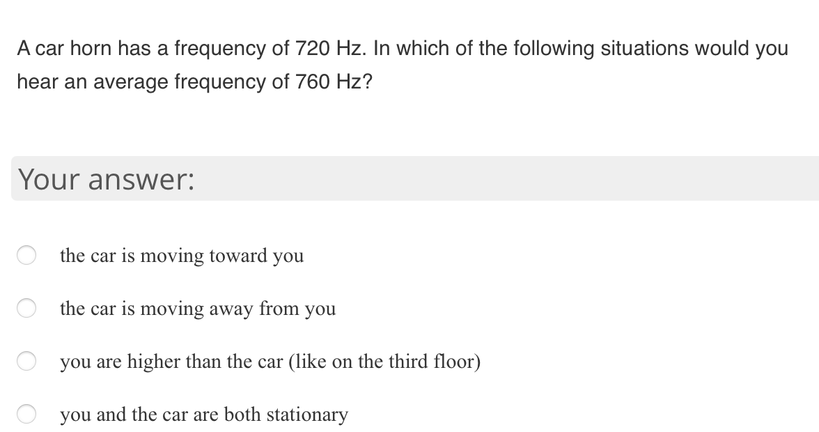 A car horn has a frequency of 720 Hz. In which of the following situations would you
hear an average frequency of 760 Hz?
Your answer:
the car is moving toward you
the car is moving away from you
you are higher than the car (like on the third floor)
you and the car are both stationary
