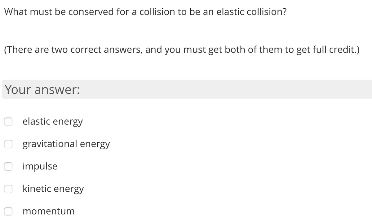 What must be conserved for a collision to be an elastic collision?
(There are two correct answers, and you must get both of them to get full credit.)
Your answer:
elastic energy
O gravitational energy
O impulse
kinetic energy
momentum
o o o O
