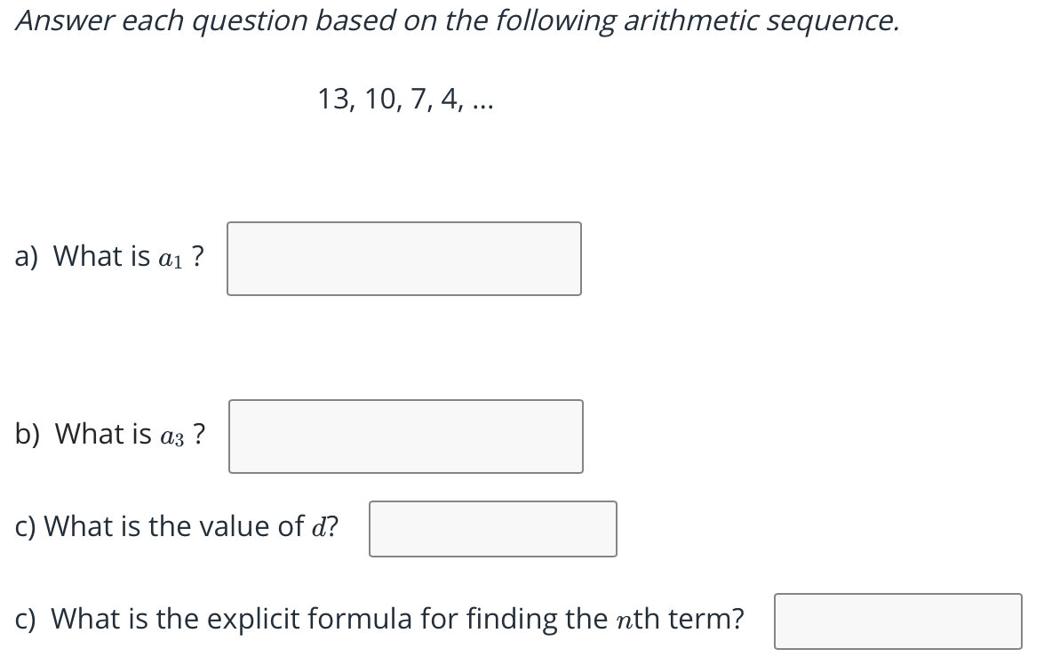 Answer each question based on the following arithmetic sequence.
13, 10, 7, 4, ...
a) What is aı ?
b) What is a3 ?
c) What is the value of d?
c) What is the explicit formula for finding the nth term?
