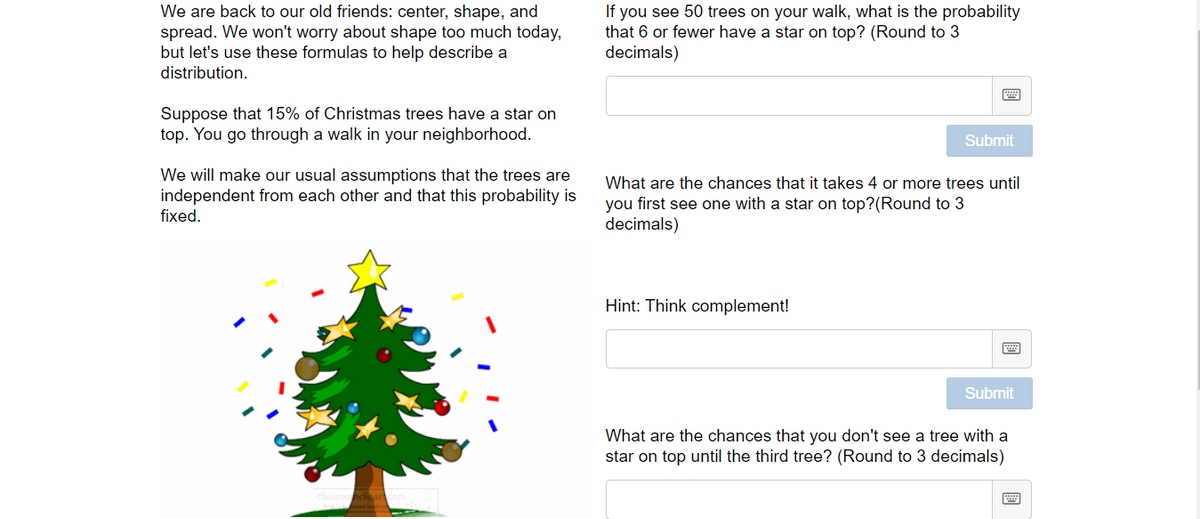 We are back to our old friends: center, shape, and
spread. We won't worry about shape too much today,
but let's use these formulas to help describe a
distribution.
If you see 50 trees on your walk, what is the probability
that 6 or fewer have a star on top? (Round to 3
decimals)
Suppose that 15% of Christmas trees have a star on
top. You go through a walk in your neighborhood.
Submit
We will make our usual assumptions that the trees are
independent from each other and that this probability is
fixed.
What are the chances that it takes 4 or more trees until
you first see one with a star on top?(Round to 3
decimals)
Hint: Think complement!
Submit
What are the chances that you don't see a tree with a
star on top until the third tree? (Round to 3 decimals)
