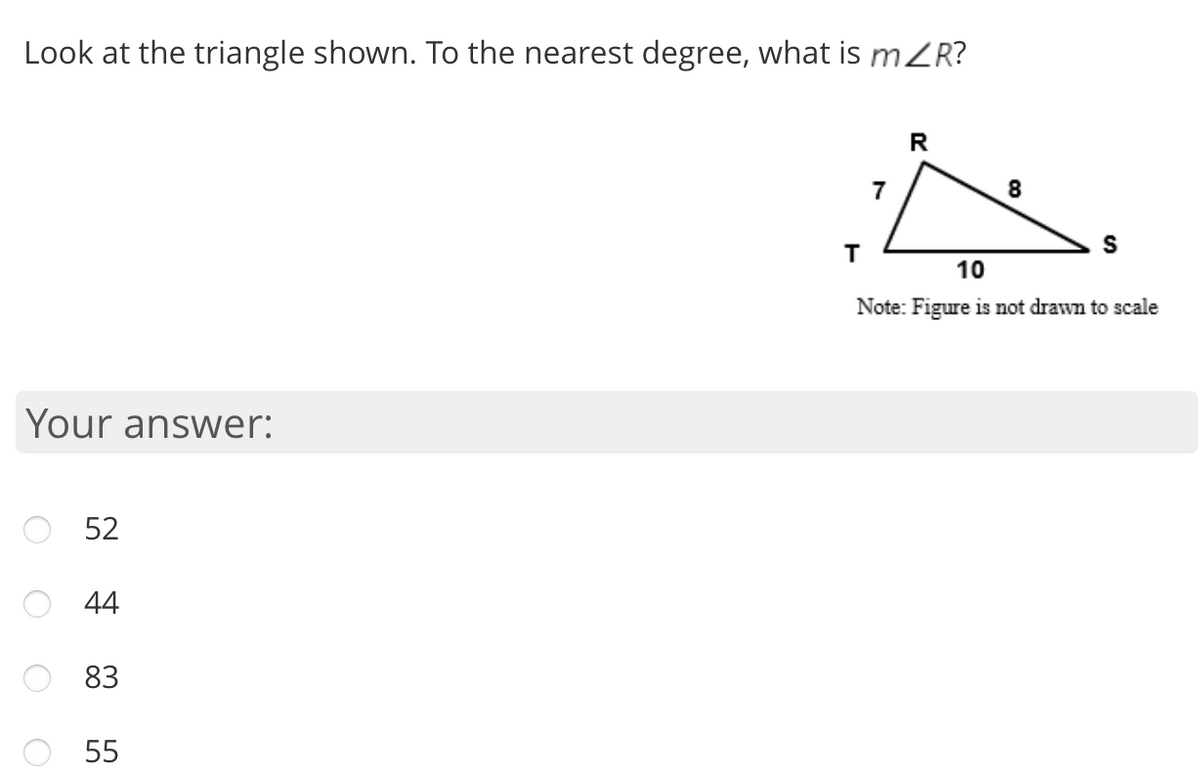 Look at the triangle shown. To the nearest degree, what is m2R?
7
8
10
Note: Figure is not drawn to scale
Your answer:
52
44
83
55
O O
