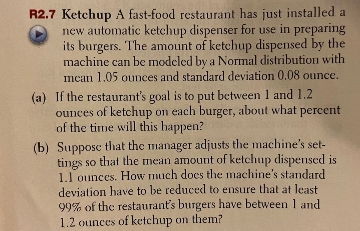 R2.7 Ketchup A fast-food restaurant has just installed a
new automatic ketchup dispenser for use in preparing
its burgers. The amount of ketchup dispensed by the
machine can be modeled by a Normal distribution with
mean 1.05 ounces and standard deviation 0.08 ounce.
(a) If the restaurant's goal is to put between 1 and 1.2
ounces of ketchup on each burger, about what percent
of the time will this happen?
(b) Suppose that the manager adjusts the machine's set-
tings so that the mean amount of ketchup dispensed is
1.1 ounces. How much does the machine's standard
deviation have to be reduced to ensure that at least
99% of the restaurant's burgers have between 1 and
1.2 ounces of ketchup on them?
