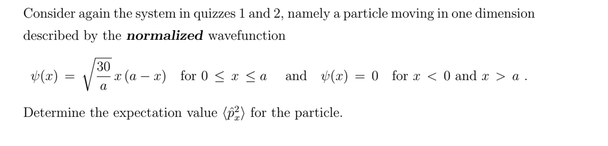Consider again the system in quizzes 1 and 2, namely a particle moving in one dimension
described by the normalized wavefunction
(x) =
30
1 (а — х) for 0 < х <a
and (x) = 0 for x < 0 and x > a .
а
Determine the expectation value () for the particle.
