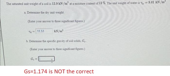 The saturated unit weight of a soil is 12.9 kN/m³ at a moisture content of 12 %. The unit weight of water is = 9.81 kN/m³.
a. Determine the dry unit weight.
(Enter your answer to three significant figures.)
7-11.51
kN/m³
b. Determine the specific gravity of soil solids, G,
(Enter your answer to three significant figures.)
G₁ =
Gs=1.174 is NOT the correct