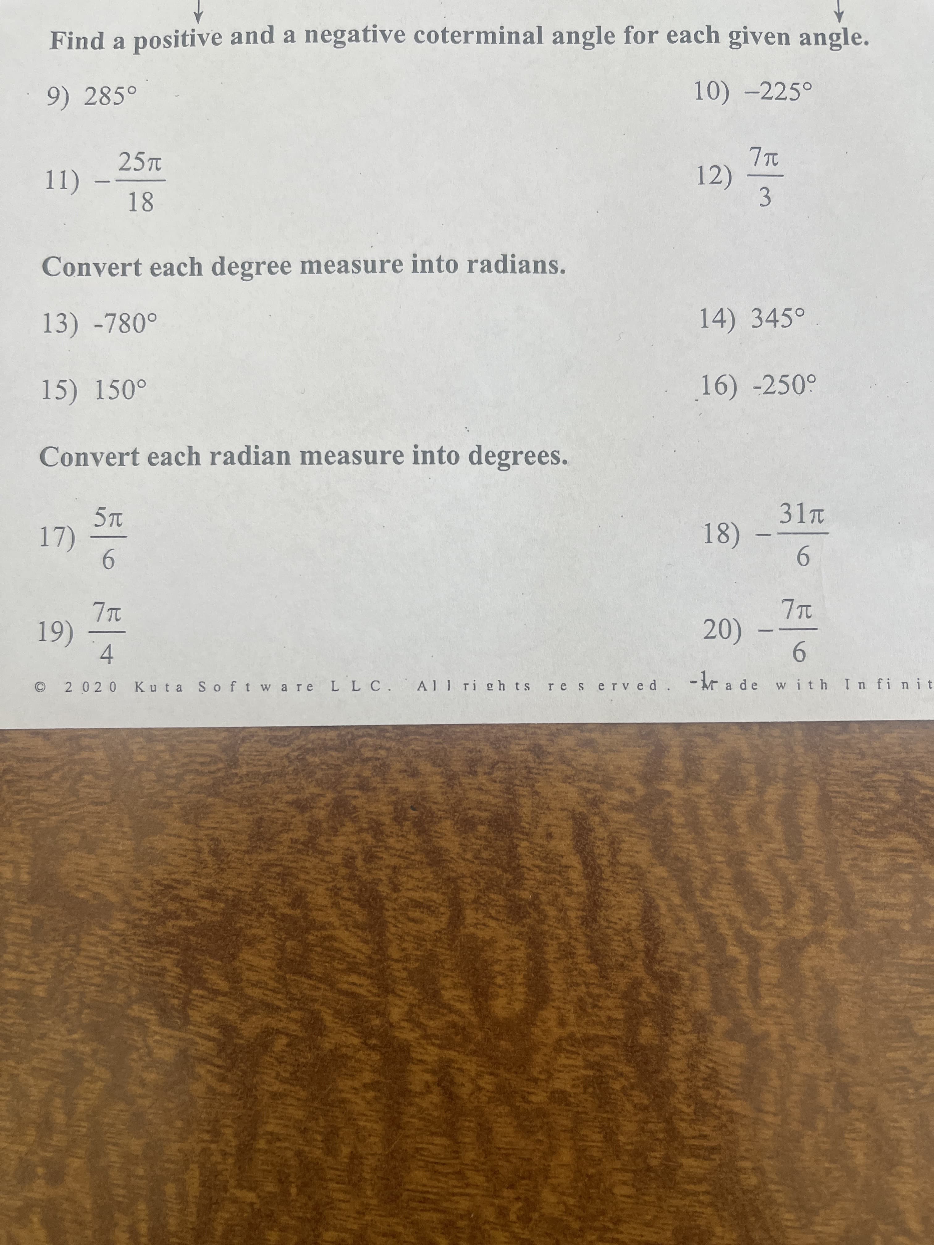 Find a positive and a negative coterminal angle for each given angle.
9) 285°
10) -225°
25T
12)
3.
Convert each degree measure into radians.
13) -780°
14) 345°
15) 150°
16) -250°
Convert each radian measure into degrees.
31T
18)
7)
9.
(6)
4
20)
9.
with I n fi nit
2 020
Kuta S oft wa re L L C.
A1 1 ri gh ts re served
- kr a de
