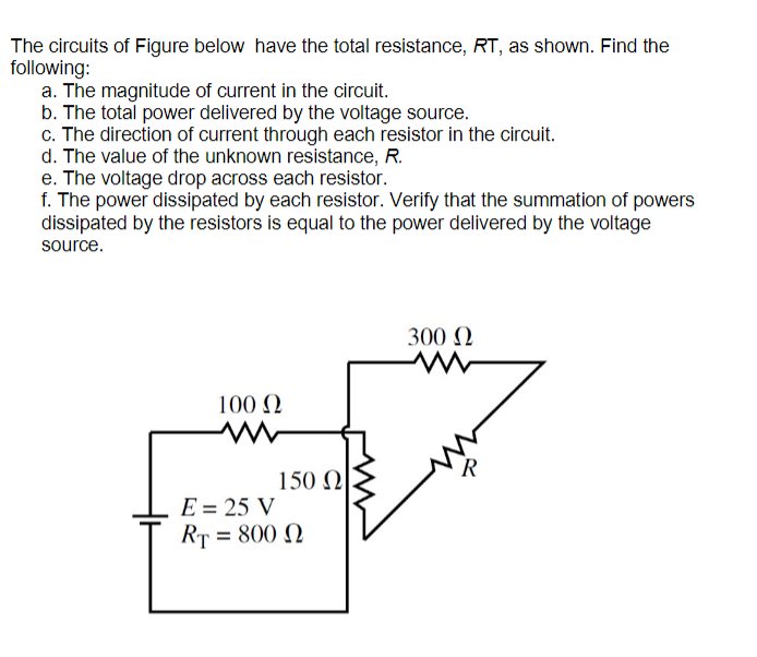 The circuits of Figure below have the total resistance, RT, as shown. Find the
following:
a. The magnitude of current in the circuit.
b. The total power delivered by the voltage source.
c. The direction of current through each resistor in the circuit.
d. The value of the unknown resistance, R.
e. The voltage drop across each resistor.
f. The power dissipated by each resistor. Verify that the summation of powers
dissipated by the resistors is equal to the power delivered by the voltage
source.
300 N
100 N
150 N
E = 25 V
RT = 800 N
