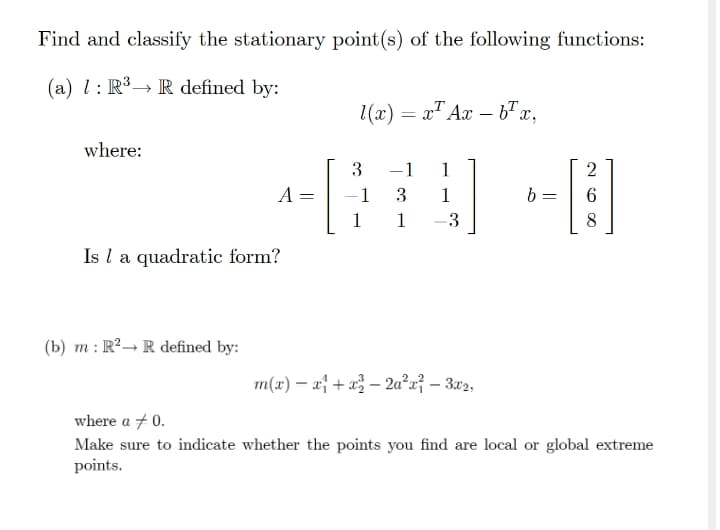 Find and classify the stationary point(s) of the following functions:
(a) l: R³→ R defined by:
1(x) = x" Ax - 6"x,
where:
3
-1
1
2
A =
1
3
1
b :
1
1
-3
8
Is l a quadratic form?
(b) m : R²→ R defined by:
m(x) – af + «} – 2a²u} – 3x2,
where a + 0.
Make sure to indicate whether the points you find are local or global extreme
points.
