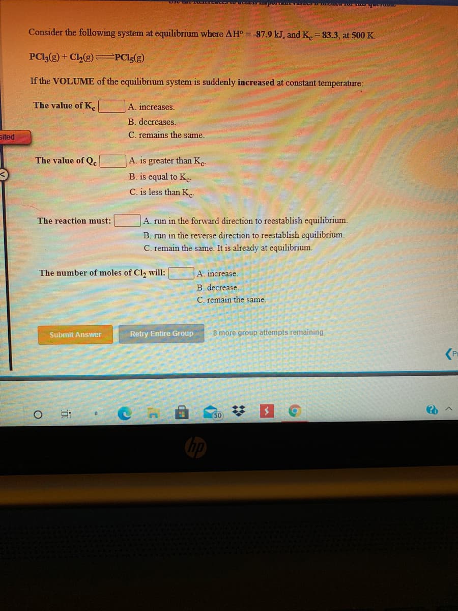 Consider the following system at equilibrium where AH =-87.9 kJ, and K. = 83.3, at 500 K.
PCI3(g) + Ch(g) =PCI(g)
If the VOLUME of the equilibrium system is suddenly increased at constant temperature:
The value of K.
A. increases.
B. decreases.
sited
C. remains the same.
The value of Q.
A. is greater than K.
B. is equal to Ke-
C. is less than K.
The reaction must:
A. run in the forward direction to reestablish equilibrium.
B. run
the reverse direction to reestablish equilibrium.
C. remain the same. It is already at equilibrium.
The number of moles of Cl, will:
A. increase.
B. decrease.
C. remain the same.
Submit Answer
Retry Entire Group
8 more group attempts remaining
(P
(50
