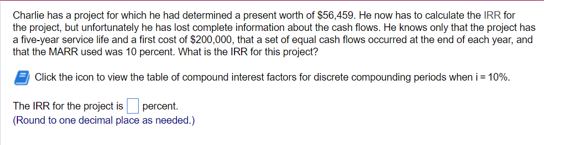 Charlie has a project for which he had determined a present worth of $56,459. He now has to calculate the IRR for
the project, but unfortunately he has lost complete information about the cash flows. He knows only that the project has
a five-year service life and a first cost of $200,000, that a set of equal cash flows occurred at the end of each year, and
that the MARR used was 10 percent. What is the IRR for this project?
Click the icon to view the table of compound interest factors for discrete compounding periods when i = 10%.
The IRR for the project is percent.
(Round to one decimal place as needed.)