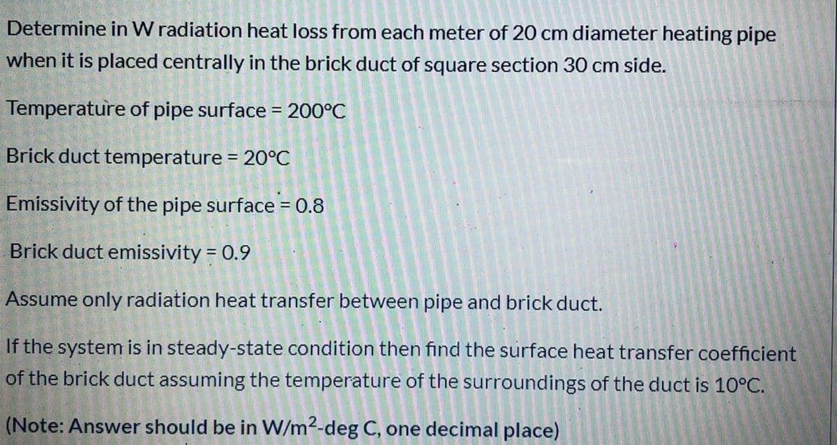 Determine in W radiation heat loss from each meter of 20 cm diameter heating pipe
when it is placed centrally in the brick duct of square section 30 cm side.
Temperature of pipe surface = 200°C
Brick duct temperature = 20°C
%3D
Emissivity of the pipe surface = 0.8
Brick duct emissivity = 0.9
Assume only radiation heat transfer between pipe and brick duct.
If the system is in steady-state condition then find the surface heat transfer coefficient
of the brick duct assuming the temperature of the surroundings of the duct is 10°C.
(Note: Answer should be in W/m2-deg C, one decimal place)
