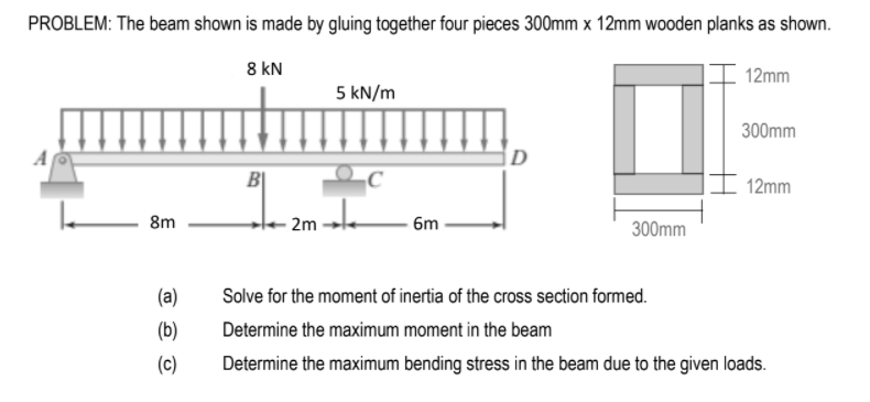 PROBLEM: The beam shown is made by gluing together four pieces 300mm x 12mm wooden planks as shown.
8 kN
12mm
5 kN/m
300mm
12mm
8m
- 2m -
6m
300mm
(a)
Solve for the moment of inertia of the cross section formed.
(b)
Determine the maximum moment in the beam
(c)
Determine the maximum bending stress in the beam due to the given loads.
