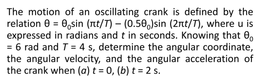 The motion of an oscillating crank is defined by the
relation 0 = 0,sin (nt/T) – (0.50,)sin (2nt/T), where u is
expressed in radians and t in seconds. Knowing that 0,
6 rad and T = 4 s, determine the angular coordinate,
the angular velocity, and the angular acceleration of
the crank when (a) t = 0, (b) t = 2 s.
%D
%3D
