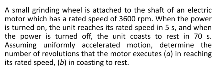 A small grinding wheel is attached to the shaft of an electric
motor which has a rated speed of 3600 rpm. When the power
is turned on, the unit reaches its rated speed in 5 s, and when
the power is turned off, the unit coasts to rest in 70 s.
Assuming uniformly accelerated motion, determine the
number of revolutions that the motor executes (a) in reaching
its rated speed, (b) in coasting to rest.
