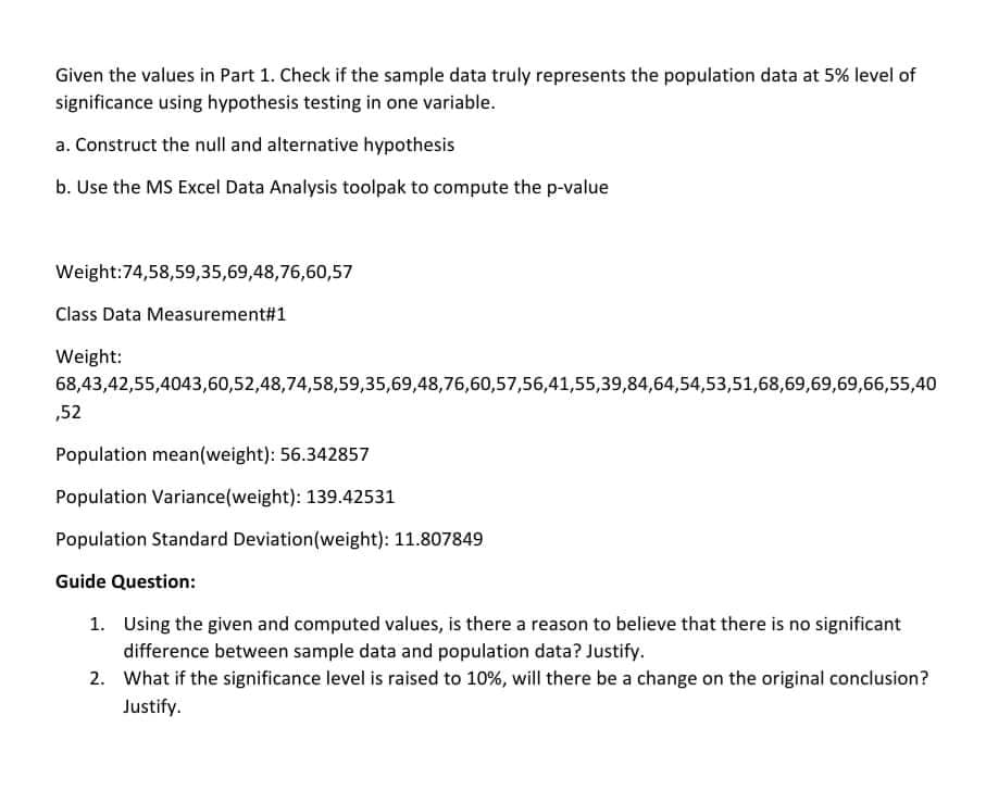 Given the values in Part 1. Check if the sample data truly represents the population data at 5% level of
significance using hypothesis testing in one variable.
a. Construct the null and alternative hypothesis
b. Use the MS Excel Data Analysis toolpak to compute the p-value
Weight:74,58,59,35,69,48,76,60,57
Class Data Measurement#1
Weight:
68,43,42,55,4043,60,52,48,74,58,59,35,69,48,76,60,57,56,41,55,39,84,64,54,53,51,68,69,69,69,66,55,40
,52
Population mean(weight): 56.342857
Population Variance(weight): 139.42531
Population Standard Deviation(weight): 11.807849
Guide Question:
1. Using the given and computed values, is there a reason to believe that there is no significant
difference between sample data and population data? Justify.
2. What if the significance level is raised to 10%, will there be a change on the original conclusion?
Justify.

