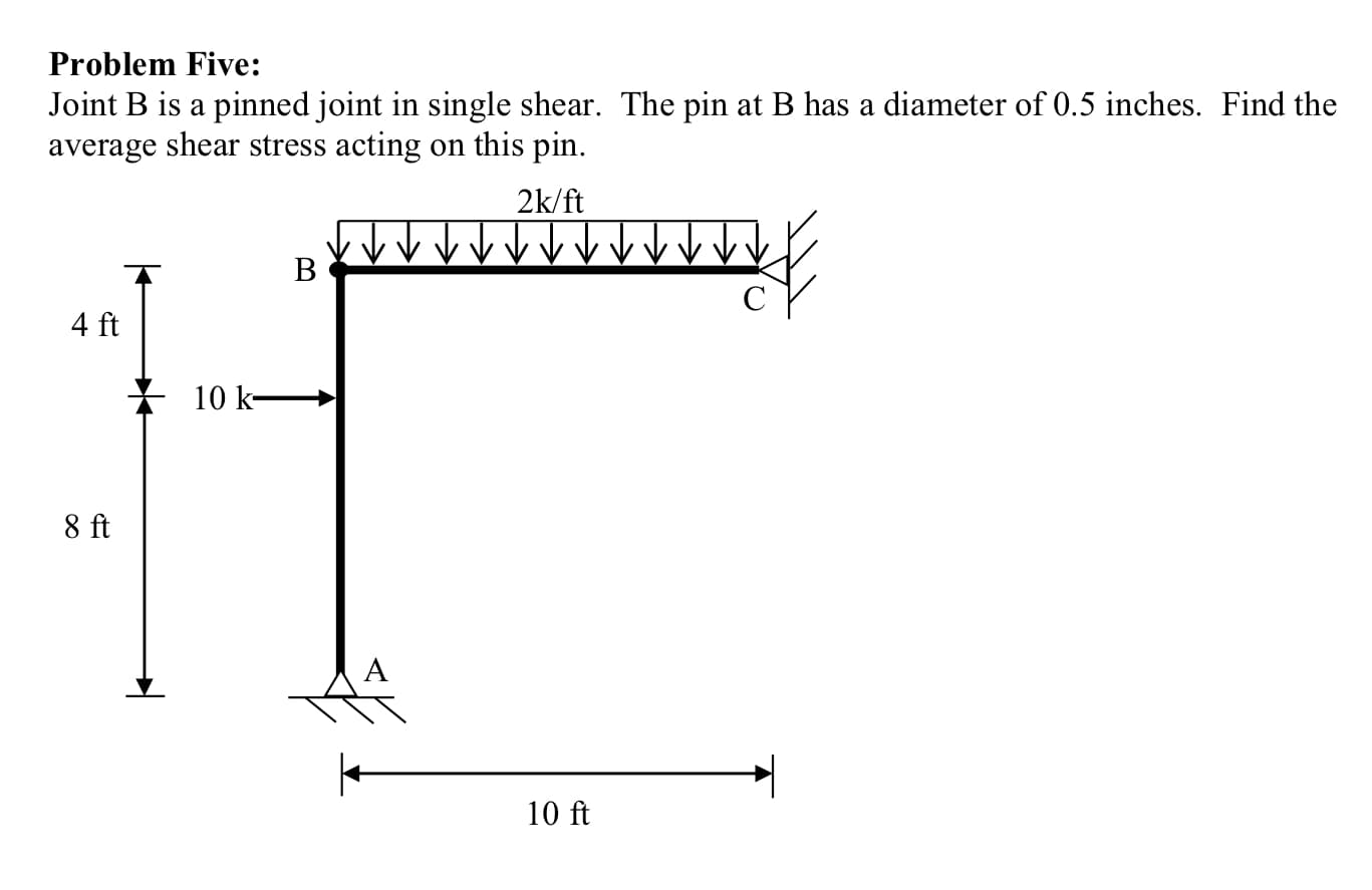 Problem Five:
Joint B is a pinned joint in single shear. The pin at B has a diameter of 0.5 inches. Find the
average shear stress acting on this pin.
2k/ft
4 ft
10 k-
8 ft
10 ft
