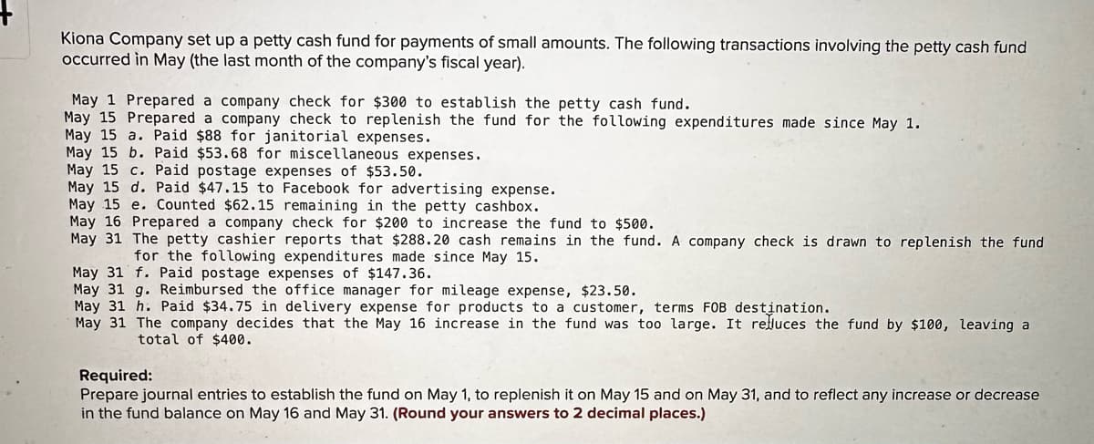 Kiona Company set up a petty cash fund for payments of small amounts. The following transactions involving the petty cash fund
occurred in May (the last month of the company's fiscal year).
May 1 Prepared a company check for $300 to establish the petty cash fund.
May 15 Prepared a company check to replenish the fund for the following expenditures made since May 1.
May 15 a. Paid $88 for janitorial expenses.
May 15 b. Paid $53.68 for miscellaneous expenses.
May 15 c. Paid postage expenses of $53.50.
May 15 d. Paid $47.15 to Facebook for advertising expense.
May 15 e. Counted $62.15 remaining in the petty cashbox.
May 16 Prepared a company check for $200 to increase the fund to $500.
May 31 The petty cashier reports that $288.20 cash remains in the fund. A company check is drawn to replenish the fund
for the following expenditures made since May 15.
May 31 f. Paid postage expenses of $147.36.
May 31 g. Reimbursed the office manager for mileage expense, $23.50.
May 31 h. Paid $34.75 in delivery expense for products to a customer, terms FOB destination.
May 31 The company decides that the May 16 increase in the fund was too large. It reduces the fund by $100, leaving a
total of $400.
Required:
Prepare journal entries to establish the fund on May 1, to replenish it on May 15 and on May 31, and to reflect any increase or decrease
in the fund balance on May 16 and May 31. (Round your answers to 2 decimal places.)