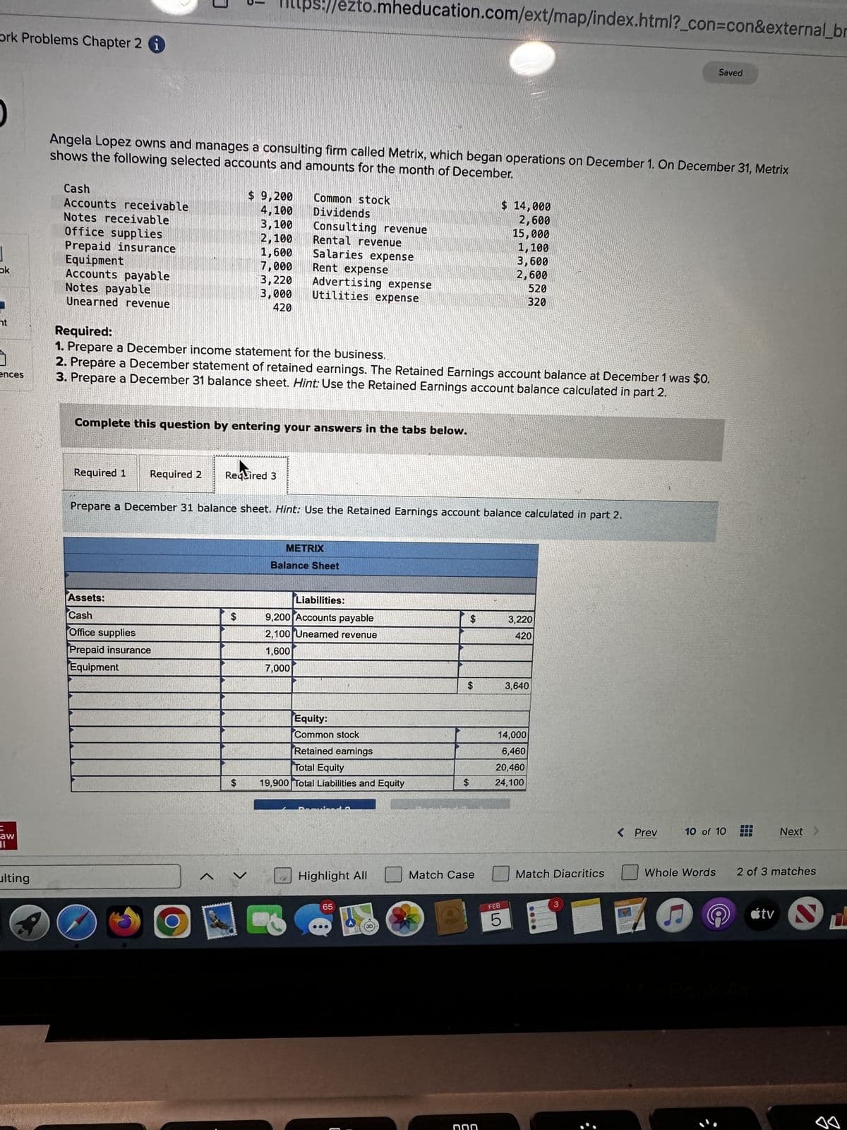 ork Problems Chapter 2
ok
nt
ences
C
aw
11
ulting
Cash
Accounts receivable
Notes receivable
Office supplies
Prepaid insurance
Equipment
Accounts payable
Notes payable
Unearned revenue
i
shows the following selected accounts and amounts for the month of December.
Angela Lopez owns and manages a consulting firm called Metrix, which began operations on December 1. On December 31, Metrix
Required 1
3
!!
Required 2
Assets:
Cash
Office supplies
Prepaid insurance
Equipment
O
Complete this question by entering your answers in the tabs below.
Ittps://ezto.mheducation.com/ext/map/index.html?_con=con&external_br
Required:
1. Prepare a December income statement for the business.
2. Prepare a December statement of retained earnings. The Retained Earnings account balance at December 1 was $0.
3. Prepare a December 31 balance sheet. Hint: Use the Retained Earnings account balance calculated in part 2.
^
$ 9,200
4,100
3,100
2,100
1,600
7,000
3,220
3,000
420
Required 3
SA
Common stock
Dividends
Consulting revenue
$
Rental revenue
Salaries expense
Rent expense
Advertising expense
Utilities expense
Prepare a December 31 balance sheet. Hint: Use the Retained Earnings account balance calculated in part 2.
METRIX
Balance Sheet
Liabilities:
9,200 Accounts payable
2,100 Unearned revenue
1,600
7,000
Equity:
Common stock
Retained eamings
Total Equity
19,900 Total Liabilities and Equity
Highlight All
65
$
$
S
חח
Match Case
$ 14,000
2,600
15,000
1,100
3,600
2,600
FEB
14,000
6,460
20,460
rre
LO
520
320
24,100
5
3,220
420
3,640
Match Diacritics
< Prev
Saved
(
10 of 10
Next
Whole Words 2 of 3 matches
tv S