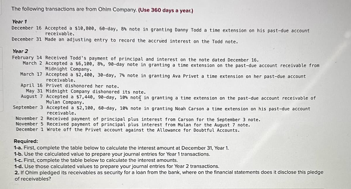 The following transactions are from Ohlm Company. (Use 360 days a year.)
Year 1
December 16 Accepted a $10,800, 60-day, 8% note in granting Danny Todd a time extension on his past-due account
receivable.
December 31 Made an adjusting entry to record the accrued interest on the Todd note.
Year 2
February 14 Received Todd's payment of principal and interest on the note dated December 16.
March 2 Accepted a $6,100, 8%, 90-day note in granting a time extension on the past-due account receivable from
Midnight Company.
March 17 Accepted a $2,400, 30-day, 7% note in granting Ava Privet a time extension on her past-due account
receivable.
April 16 Privet dishonored her note.
May 31 Midnight Company dishonored its note.
August 7 Accepted a $7,440, 90-day, 10% note in granting a time extension on the past-due account receivable of
Mulan Company.
September 3 Accepted a $2,100, 60-day, 10% note in granting Noah Carson a time extension on his past-due account
receivable.
November 2 Received payment of principal plus interest from Carson for the September 3 note.
November 5 Received payment of principal plus interest from Mulan for the August 7 note.
December 1 Wrote off the Privet account against the Allowance for Doubtful Accounts.
Required:
1-a. First, complete the table below to calculate the interest amount at December 31, Year 1.
1-b. Use the calculated value to prepare your journal entries for Year 1 transactions.
1-c. First, complete the table below to calculate the interest amounts.
1-d. Use those calculated values to prepare your journal entries for Year 2 transactions.
2. If Ohlm pledged its receivables as security for a loan from the bank, where on the financial statements does it disclose this pledge
of receivables?