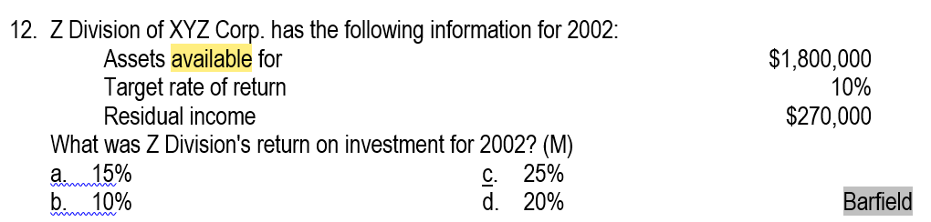 12. Z Division of XYZ Corp. has the following information for 2002:
Assets available for
$1,800,000
10%
Target rate of return
Residual income
What was Z Division's return on investment for 2002? (M)
a 15%
b. 10%
$270,000
C. 25%
d.
20%
Barfield
