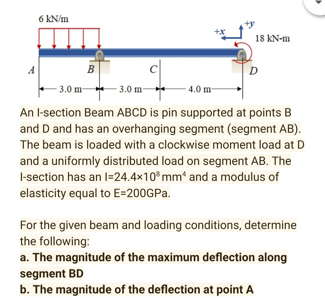 6 kN/m
+x
18 kN-m
В
C
D
3.0 m-
3.0 m
4.0 m-
An l-section Beam ABCD is pin supported at points B
and D and has an overhanging segment (segment AB).
The beam is loaded with a clockwise moment load at D
and a uniformly distributed load on segment AB. The
I-section has an l=24.4x10° mm' and a modulus of
elasticity equal to E=200GPa.
For the given beam and loading conditions, determine
the following:
a. The magnitude of the maximum deflection along
segment BD
b. The magnitude of the deflection at point A
