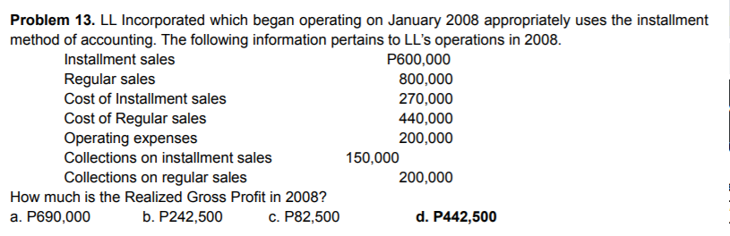 Problem 13. LL Incorporated which began operating on January 2008 appropriately uses the installment
method of accounting. The following information pertains to LL's operations in 2008.
Installment sales
P600,000
Regular sales
800,000
Cost of Installment sales
270,000
Cost of Regular sales
Operating expenses
440,000
200,000
Collections on installment sales
150,000
Collections on regular sales
200,000
How much is the Realized Gross Profit in 2008?
a. P690,000
b. P242,500
c. P82,500
d. P442,500
