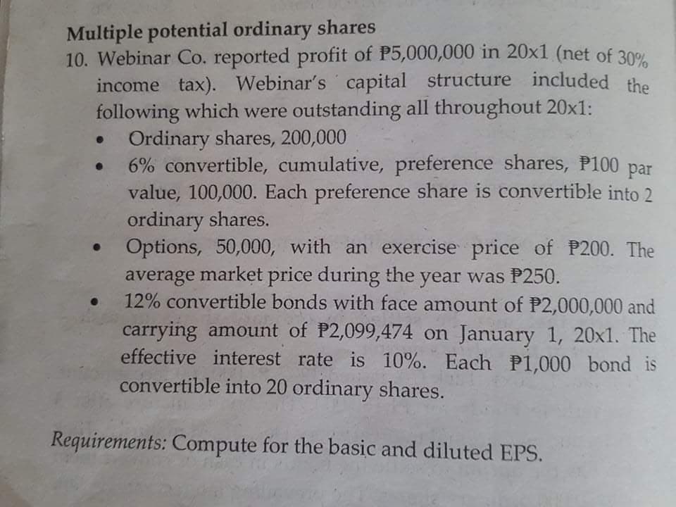 Multiple potential ordinary shares
10. Webinar Co. reported profit of P5,000,000 in 20x1 (net of 30%
income tax). Webinar's capital structure included the
following which were outstanding all throughout 20x1:
Ordinary shares, 200,000
6% convertible, cumulative, preference shares, P100 par
value, 100,000. Each preference share is convertible into 2
ordinary shares.
Options, 50,000, with an exercise price of P200. The
average market price during the year was P250.
12% convertible bonds with face amount of P2,000,000 and
carrying amount of P2,099,474 on January 1, 20x1. The
effective interest rate is 10%. Each P1,000 bond is
convertible into 20 ordinary shares.
Requirements: Compute for the basic and diluted EPS.
