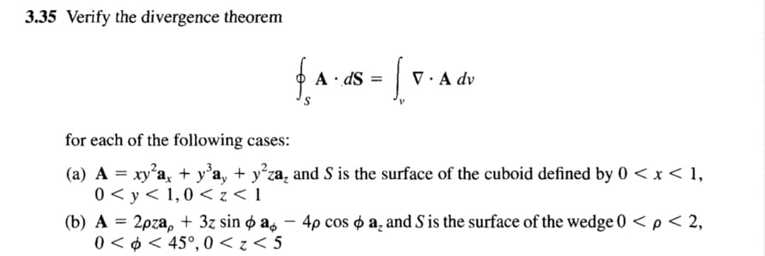 3.35 Verify the divergence theorem
A· dS =
V · A dv
S
for each of the following cases:
(a) A = xy'a, + y°a, + y°za, and S is the surface of the cuboid defined by 0 < x < 1,
0 < y< 1,0 < z < 1
(b) A = 2pza, + 3z sin ø as – 4p cos o a̟ and S is the surface of the wedge 0 < p < 2,
0 < ¢ < 45°, 0 < z < 5
