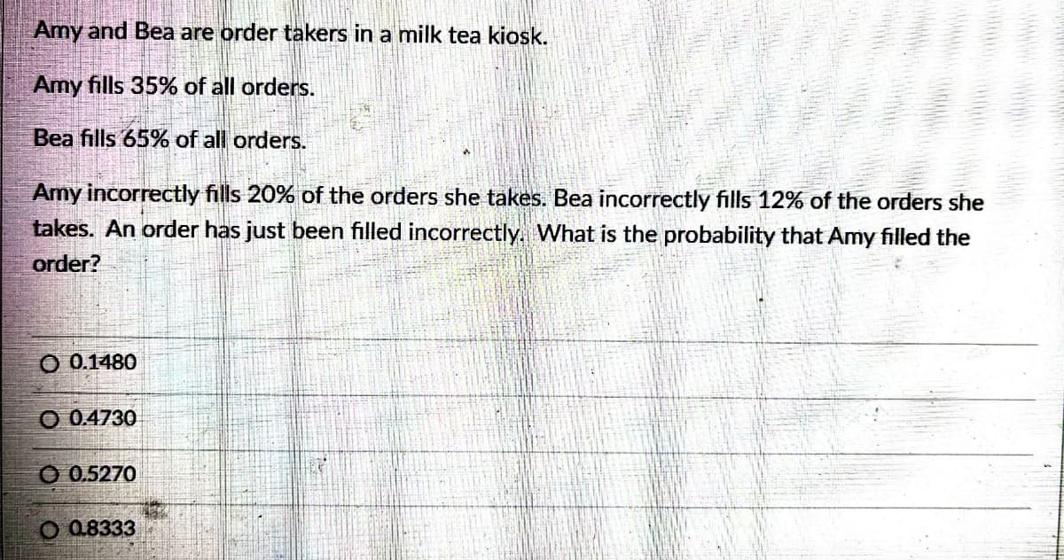 Amy and Bea are order takers in a milk tea kiosk.
Amy fills 35% of all orders.
Bea fills 65% of all orders.
Amy incorrectly fills 20% of the orders she takes. Bea incorrectly fills 12% of the orders she
takes. An order has just been filled incorrectly. What is the probability that Amy filled the
order?
O 0.1480
O 0.4730
0.5270
O 0.8333